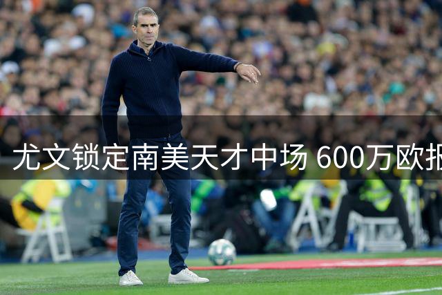 尤文锁定南美天才中场 600万欧报价加拉扎拉