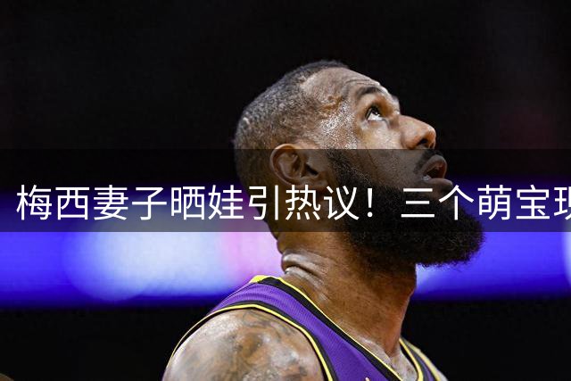 梅西妻子晒娃引热议！三个萌宝现场见证爸爸力挽狂澜