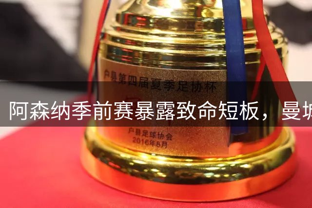 阿森纳季前赛暴露致命短板，曼城之战前景堪忧