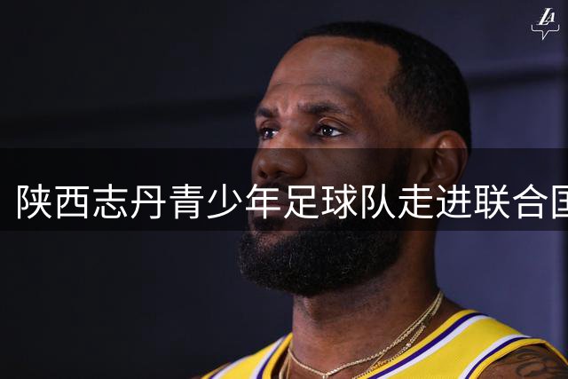 陕西志丹青少年足球队走进联合国非洲总部 续写中非青少年民间友好新篇章